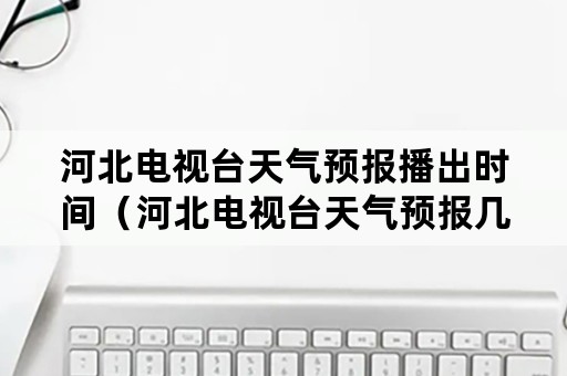 河北电视台天气预报播出时间（河北电视台天气预报几点）