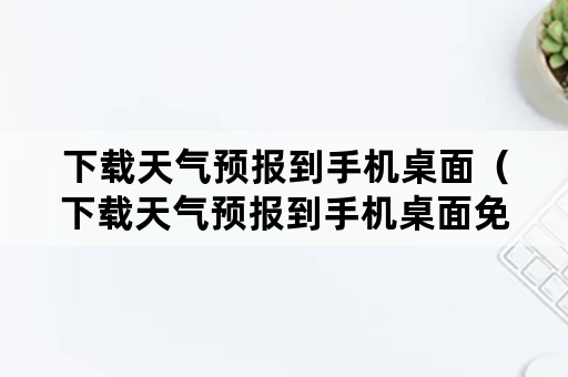 下载天气预报到手机桌面（下载天气预报到手机桌面免费的）