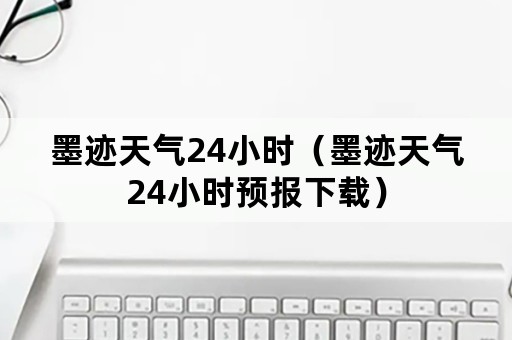 墨迹天气24小时（墨迹天气24小时预报下载）