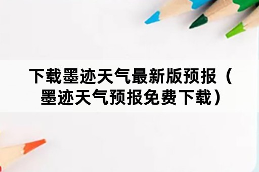 下载墨迹天气最新版预报（墨迹天气预报免费下载）
