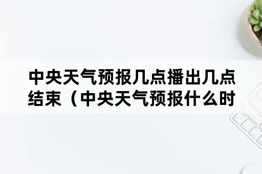 中央天气预报几点播出几点结束（中央天气预报什么时候播放）