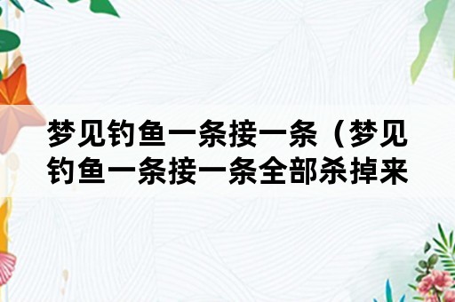 梦见钓鱼一条接一条（梦见钓鱼一条接一条全部杀掉来吃了）