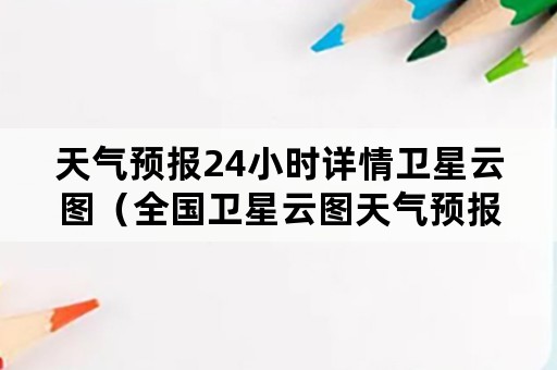 天气预报24小时详情卫星云图（全国卫星云图天气预报图24小时）