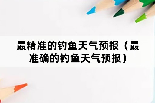 最精准的钓鱼天气预报（最准确的钓鱼天气预报）