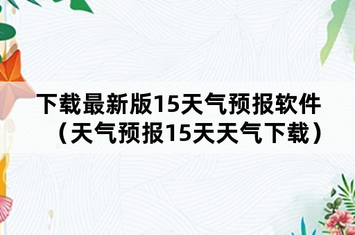 下载最新版15天气预报软件（天气预报15天天气下载）