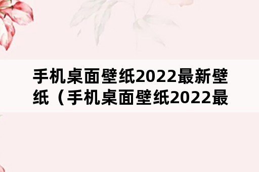 手机桌面壁纸2022最新壁纸（手机桌面壁纸2022最新壁纸可爱）