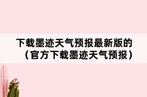 下载墨迹天气预报最新版的（官方下载墨迹天气预报）