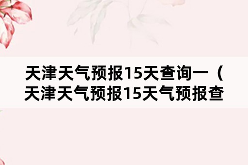 天津天气预报15天查询一（天津天气预报15天气预报查询）