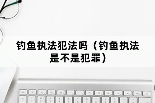 钓鱼执法犯法吗（钓鱼执法是不是犯罪）