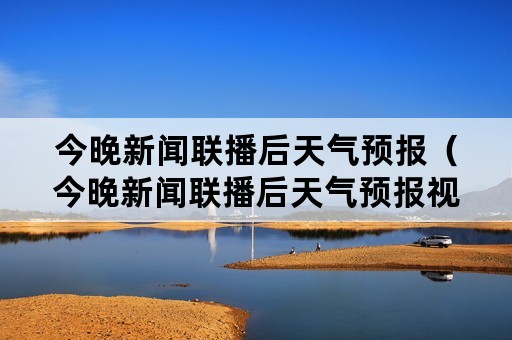 今晚新闻联播后天气预报（今晚新闻联播后天气预报视频播报人是谁）