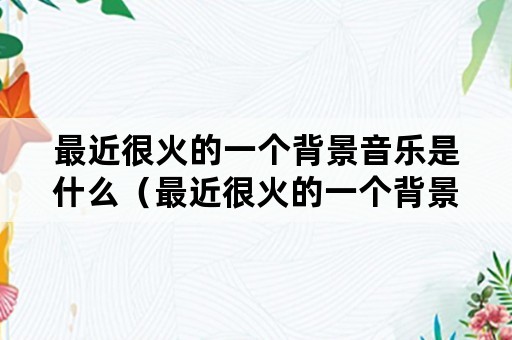 最近很火的一个背景音乐是什么（最近很火的一个背景音乐是什么名字）