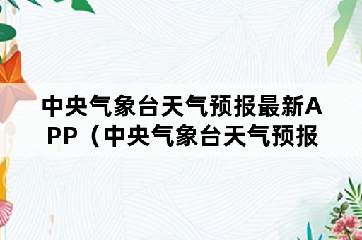 中央气象台天气预报最新APP（中央气象台天气预报最新信息）