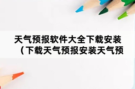 天气预报软件大全下载安装（下载天气预报安装天气预报）