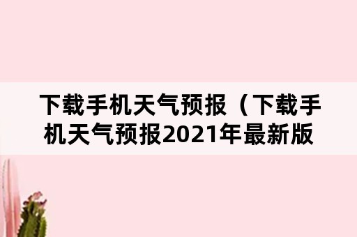 下载手机天气预报（下载手机天气预报2021年最新版本下载安装）