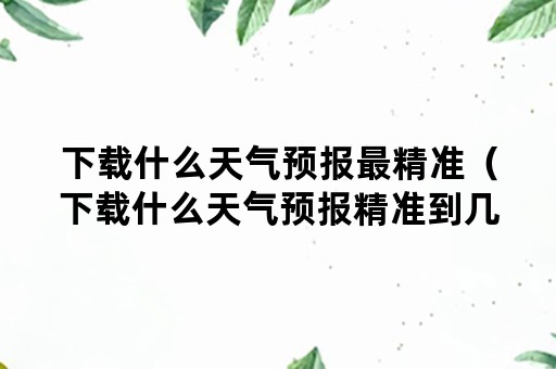 下载什么天气预报最精准（下载什么天气预报精准到几分几秒在什么村）