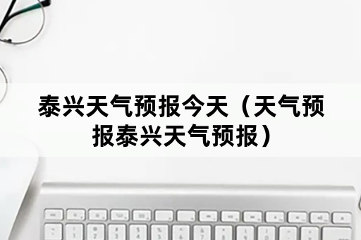 泰兴天气预报今天（天气预报泰兴天气预报）