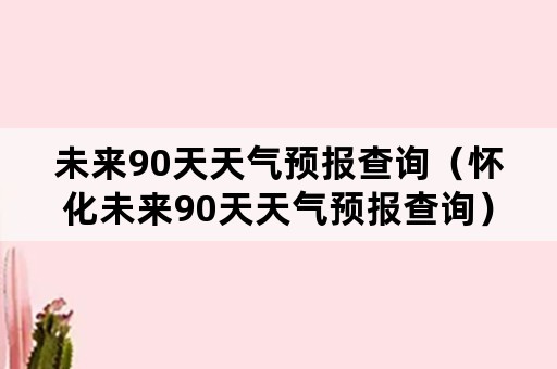 未来90天天气预报查询（怀化未来90天天气预报查询）