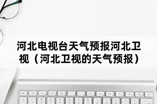 河北电视台天气预报河北卫视（河北卫视的天气预报）