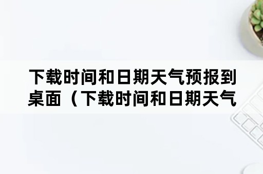 下载时间和日期天气预报到桌面（下载时间和日期天气预报到桌面 19216801）