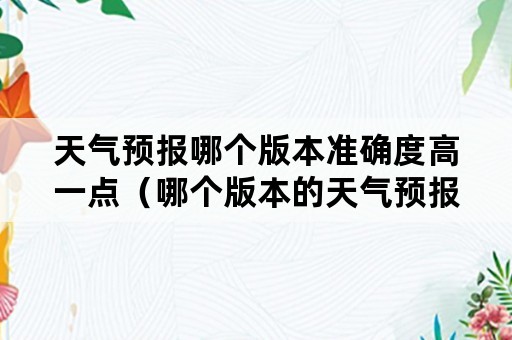 天气预报哪个版本准确度高一点（哪个版本的天气预报比较准确）