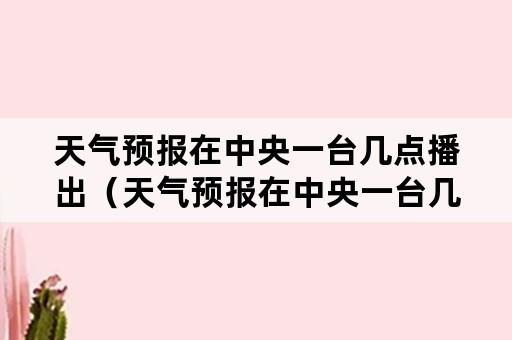 天气预报在中央一台几点播出（天气预报在中央一台几点播出的）