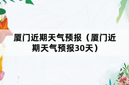 厦门近期天气预报（厦门近期天气预报30天）