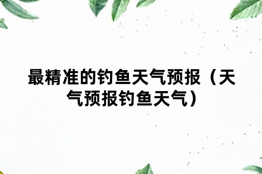最精准的钓鱼天气预报（天气预报钓鱼天气）