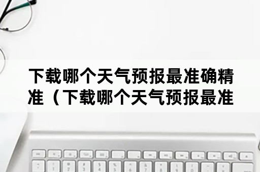 下载哪个天气预报最准确精准（下载哪个天气预报最准确精准又准确）