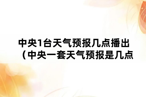 中央1台天气预报几点播出（中央一套天气预报是几点播出）