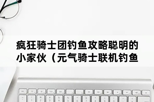 疯狂骑士团钓鱼攻略聪明的小家伙（元气骑士联机钓鱼）