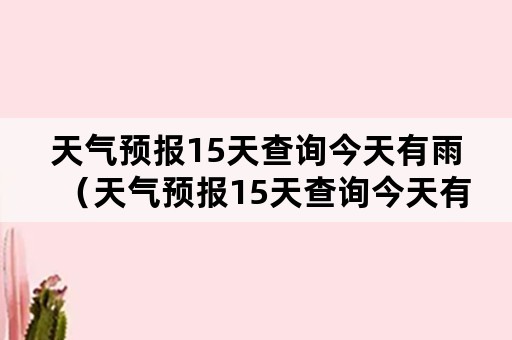 天气预报15天查询今天有雨（天气预报15天查询今天有雨吗大田）