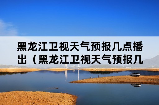 黑龙江卫视天气预报几点播出（黑龙江卫视天气预报几点播出啊）