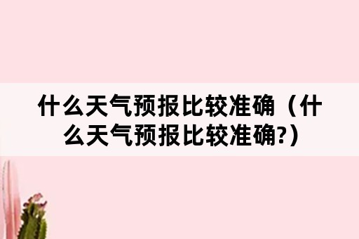 什么天气预报比较准确（什么天气预报比较准确?）