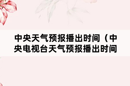 中央天气预报播出时间（中央电视台天气预报播出时间）