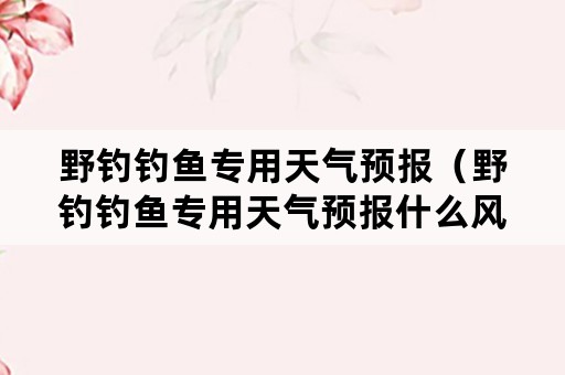 野钓钓鱼专用天气预报（野钓钓鱼专用天气预报什么风钓鱼最适宜）