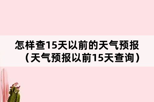 怎样查15天以前的天气预报（天气预报以前15天查询）