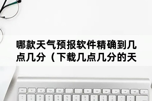 哪款天气预报软件精确到几点几分（下载几点几分的天气预报）