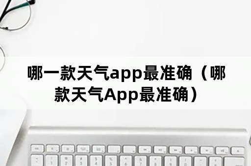 哪一款天气app最准确（哪款天气App最准确）
