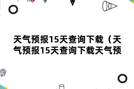 天气预报15天查询下载（天气预报15天查询下载天气预报软件）