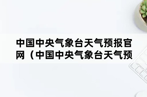 中国中央气象台天气预报官网（中国中央气象台天气预报官网下载天气预报）