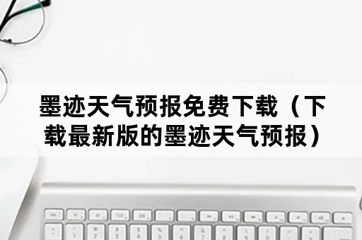 墨迹天气预报免费下载（下载最新版的墨迹天气预报）