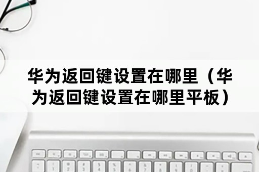 华为返回键设置在哪里（华为返回键设置在哪里平板）