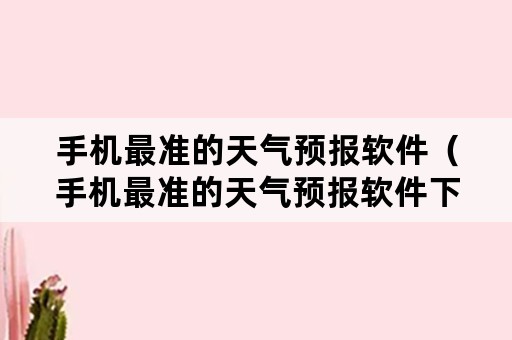 手机最准的天气预报软件（手机最准的天气预报软件下载）