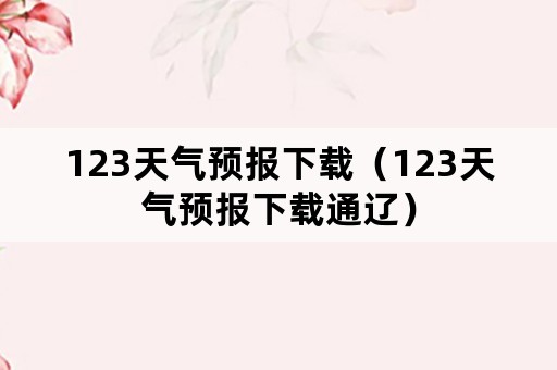 123天气预报下载（123天气预报下载通辽）