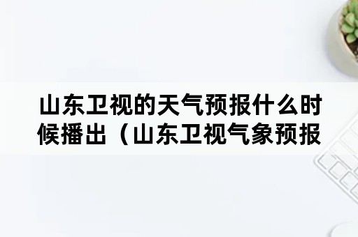 山东卫视的天气预报什么时候播出（山东卫视气象预报都几点播报）