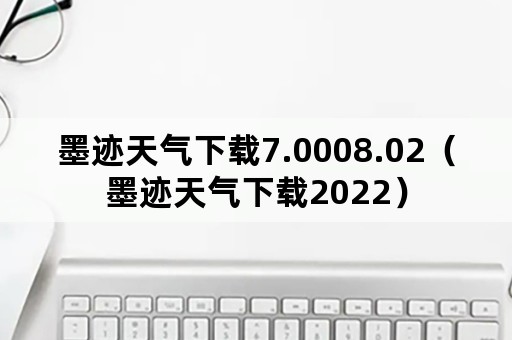 墨迹天气下载7.0008.02（墨迹天气下载2022）