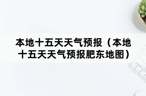 本地十五天天气预报（本地十五天天气预报肥东地图）